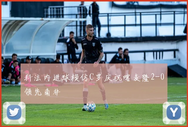 科法内进球模仿C罗庆祝喀麦隆2-0领先南非