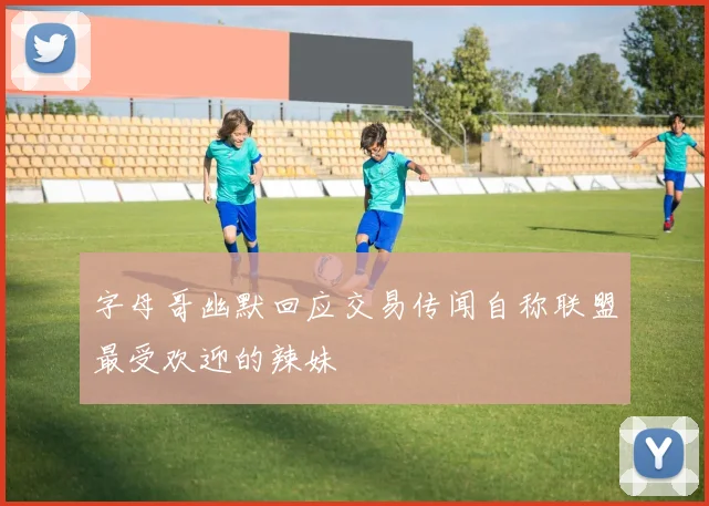 字母哥幽默回应交易传闻自称联盟最受欢迎的辣妹