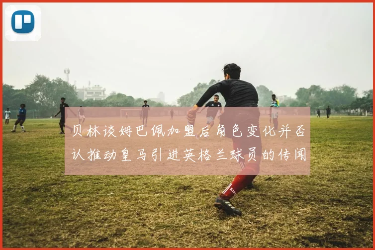 贝林谈姆巴佩加盟后角色变化并否认推动皇马引进英格兰球员的传闻