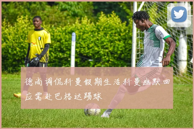德尚调侃科曼假期生活科曼幽默回应需赴巴格达踢球