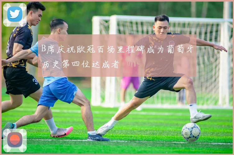B席庆祝欧冠百场里程碑成为葡萄牙历史第四位达成者