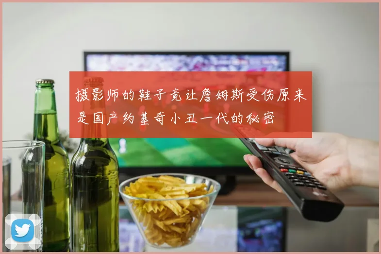 摄影师的鞋子竟让詹姆斯受伤原来是国产约基奇小丑一代的秘密