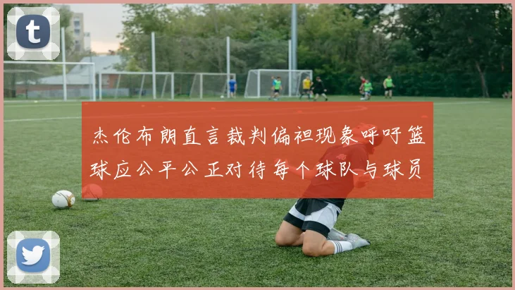 杰伦布朗直言裁判偏袒现象呼吁篮球应公平公正对待每个球队与球员