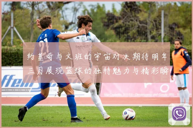约基奇与文班的宇宙对决期待明年三月展现篮球的独特魅力与精彩瞬间