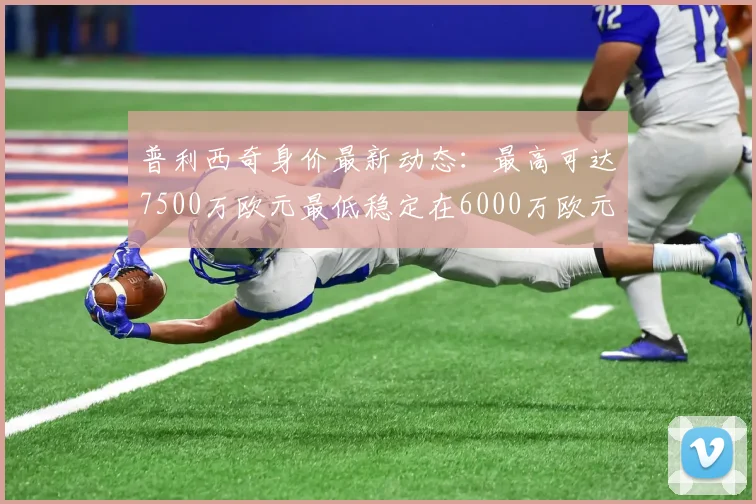 普利西奇身价最新动态：最高可达7500万欧元最低稳定在6000万欧元