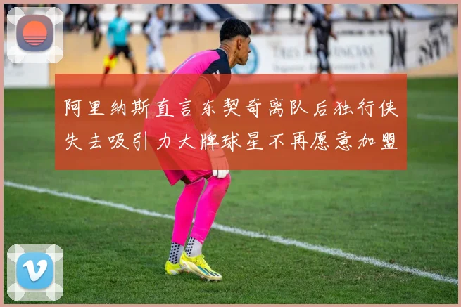 阿里纳斯直言东契奇离队后独行侠失去吸引力大牌球星不再愿意加盟