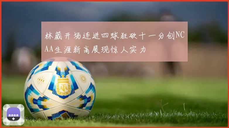 林葳开场连进四球狂砍十一分创NCAA生涯新高展现惊人实力