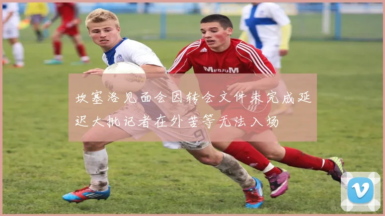 坎塞洛见面会因转会文件未完成延迟大批记者在外苦等无法入场
